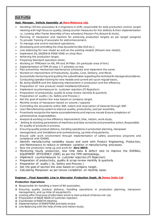 Job Profile
Asst. Manager, Veihcle Assembly at Hero Motocorp Ltd.
 Handling 150 line associates & 4 engineers in shift, responsible for daily production control, target
meeting with high focus on quality, taking counter measures for line defects & their implementation
i.e. Looking after Frame Assembly of two wheelers( Passion Pro,Xtream & Hunk).
 Planning of manpower and machine for achieving production targets as per target assigned
To provide Training of associate for skill enhancement.
 To manage and control standard operations.
 Developing and controlling the shop documents (like OLE etc.)
 Line balancing for new model as well as the existing models (Xtream new model).
 Implement 5S, KAIZEN & POKA YOKE on shop floor.
 Achieving the production target.
 Preparing Standard operation sheet.
 Working on TPM(main on KK, PM and JH Pillar. On particular area of line)
 Implementation of TPM JH step 1-7 activities on line.
 Plan preventive mechanical maintenance schedules and implement the same.
 Worked on improvement of Productivity, Quality, Cost, Delivery, and Moral.
 Successfully mentoring and guiding the subordinates regarding the technical & managerial problems.
Conducting operator training for new models and current set-up on regular basis..
 By doing KAIZEN and line balancing improvement in production and line efficiency.
 Preparation of new product/ model installation(Xtream)
 Implement countermeasure to customer rejection.(FI Rejection)
 Preparation of productivity, quality & scrap review monthly & quarterly
 Preparation of audits ( 3s, Safety and Process )
 Set the goal of section line wise based on company target.
 Monthly review of manpower based on volume / capacity
 Controlling the documents within SAP, indent and reservation of material through SAP .
 Lean Manufacturing system to improve quality, productivity, cost per assembly.
 Proactively recognize the teams accomplishments and improve morale Ensure completion of
administrative responsibilities.
 Analysis & working on line efficiency improvement, time, motion, work study.
 Setting & checking parameters of machines and take corrective and preventive action, Responsible
for quality of products in process.
 Ensuring quality product delivery, handling operations in production planning, manpower
management, and Installation and commissioning, up-time of equipments.
 Ensure safe work environment through implementation of safety awareness programs and
compliance with OHSAS.
 Identify manufacturing variability issues and work with Product Engineering, Production,
and Maintenance to reduce or eliminate variation in manufacturing processes.
 New line production ramp up and work for Zero ABCD.
 Monitoring hourly production, loss time data & defect rate to improve the OVERALL
EQUIPMENT EFFICIENCY (OEE) as per the TPM methodology.
 Implement countermeasure to customer rejection.(FI Rejection)
 Preparation of productivity, quality & scrap review monthly & quarterly
 Preparation of audits ( 3s, Safety and Process )
 Set the goal of section line wise based on company target.
 Calculating Manpower as per tenure completion on monthly basis.
Engineer , Final Assembly Line in Alternator Production Deptt. At Denso India Ltd
Production Operations
 Responsible for handling a team of 86 associates.
 Ensuring quality product delivery; handling operations in production planning, manpower
management, and up-time of equipment’s.
 Looking after Final assy of alternator which is main product of denso ind. Ltd.
 Preparation of NAZE-NAZE of customer rejection.
 Coordinator of ASACHI meeting.
 Implementation of KAKOTORA and daily review.
 Line Balancing with the help of time and motion study.
 