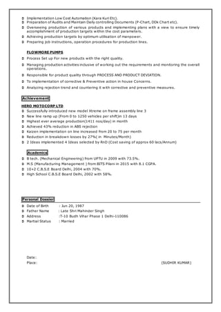  Implementation Low Cost Automation (Kara Kuri Etc).
 Preparation of Audits and Maintain Daily controlling Documents (P-Chart, DDk Chart etc).
 Overseeing production of various products and implementing plans with a view to ensure timely
accomplishment of production targets within the cost parameters.
 Achieving production targets by optimum utilisation of manpower.
 Preparing job instructions, operation procedures for production lines.
FLOWMORE PUMPS
 Process Set up For new products with the right quality.
 Managing production activities inclusive of working out the requirements and monitoring the overall
operations.
 Responsible for product quality through PROCESS AND PRODUCT DEVIATION.
 To implementation of corrective & Preventive action in house Concerns.
 Analyzing rejection trend and countering it with corrective and preventive measures.
Achievement
HERO MOTOCORP LTD
 Successfully introduced new model Xtreme on frame assembly line 3
 New line ramp up (From 0 to 1250 vehicles per shift)in 13 days
 Highest ever average production(1411 nos/day) in month
 Achieved 43% reduction in ABS rejection
 Kaizen implementation on line increased from 20 to 75 per month
 Reduction in breakdown losses by 27%( in Minutes/Month)
 2 Ideas implemented 4 Ideas selected by RnD (Cost saving of approx 60 lacs/Annum)
Academics
 B tech. (Mechanical Engineering) from UPTU in 2009 with 73.5%.
 M.S (Manufacturing Management ) from BITS Pilani in 2015 with 8.1 CGPA.
 10+2 C.B.S.E Board Delhi, 2004 with 70%.
 High School C.B.S.E Board Delhi, 2002 with 58%.
Personal Dossier
 Date of Birth : Jun 20, 1987
 Father Name : Late Shri Mahinder Singh
 Address :T-10 Budh Vihar Phase 1 Delhi-110086
 Martial Status : Married
Date:
Place: (SUDHIR KUMAR)
 