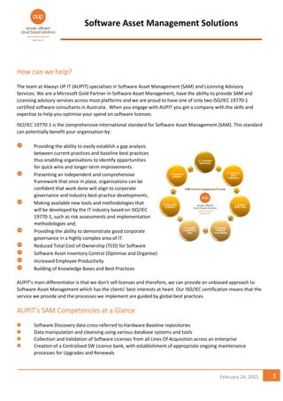 Software Asset Management Solutions
3February 24, 2015
HowHowHowHow cancancancan wewewewe helphelphelphelp????
The team at Always UP IT (AUPIT) specialises in Software Asset Management (SAM) and Licensing Advisory
Services. We are a Microsoft Gold Partner in Software Asset Management, have the ability to provide SAM and
Licensing advisory services across most platforms and we are proud to have one of only two ISO/IEC 19770-1
certified software consultants in Australia. When you engage with AUPIT you get a company with the skills and
expertise to help you optimise your spend on software licenses.
ISO/IEC 19770-1 is the comprehensive international standard for Software Asset Management (SAM). This standard
can potentially benefit your organisation by:
Providing the ability to easily establish a gap analysis
between current practices and baseline best practices
thus enabling organisations to identify opportunities
for quick wins and longer-term improvements.
Presenting an independent and comprehensive
framework that once in place, organisations can be
confident that work done will align to corporate
governance and industry best-practice developments.
Making available new tools and methodologies that
will be developed by the IT industry based on ISO/IEC
19770-1, such as risk assessments and implementation
methodologies and;
Providing the ability to demonstrate good corporate
governance in a highly complex area of IT.
Reduced Total Cost of Ownership (TCO) for Software
Software Asset Inventory Control (Optimise and Organise)
Increased Employee Productivity
Building of Knowledge Bases and Best Practices
AUPIT's main differentiator is that we don't sell licenses and therefore, we can provide an unbiased approach to
Software Asset Management which has the clients’ best interests at heart. Our ISO/IEC certification means that the
service we provide and the processes we implement are guided by global best practices.
AUPIT’s SAM CompAUPIT’s SAM CompAUPIT’s SAM CompAUPIT’s SAM Competencies at a Glanceetencies at a Glanceetencies at a Glanceetencies at a Glance
Software Discovery data cross-referred to Hardware Baseline repositories
Data manipulation and cleansing using various database systems and tools
Collection and Validation of Software Licenses from all Lines Of Acquisition across an enterprise
Creation of a Centralised SW Licence bank, with establishment of appropriate ongoing maintenance
processes for Upgrades and Renewals
 