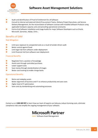 Software Asset Management Solutions
4February 24, 2015
Audit and identification of Proof of Entitlement for all Software
Consult to internal and external (client) Procurement Teams, Delivery Project Executives, and Service
Delivery Management, for the reconciliation of Software Licenses with Installed Software Products using
applicable hardware capacity units and prevailing operational constraints
End-to-End Software Installation and Usage Audits for major Software Developers such as Oracle,
Microsoft, Symantec, Adobe, Citrix...
Benefits of SAMBenefits of SAMBenefits of SAMBenefits of SAM
Risk MitigationRisk MitigationRisk MitigationRisk Mitigation
Limit your exposure to unexpected costs as a result of vendor-driven audit
Better control against fraud
Limit legal risk from software under-deployment
Limit financial risk from software over-deployment
Financial BenefitsFinancial BenefitsFinancial BenefitsFinancial Benefits
Negotiate from a position of knowledge
Avoid costs through controlled purchases
Lower support costs
Save money through standardization of images
Better cost tracking to enable charge-backs
Operational BenefitsOperational BenefitsOperational BenefitsOperational Benefits
Retire and redeploy assets
Better alignment of business and IT: to enhance productivity and save costs
Higher level of IT optimization
Save costs by standardizing and automating processes
Contact us on 1300 489 997 to learn how our team of experts can help you reduce licensing costs, eliminate
compliance risks and simplify the ongoing management of your software.
 