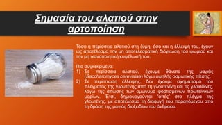 Σημασία του αλατιού στην
αρτοποίηση
Τόσο η περίσσεια αλατιού στη ζύμη, όσο και η έλλειψή του, έχουν
ως αποτέλεσμα την μη αποτελεσματική διόγκωση του ψωμιού και
την μη ικανοποιητική κυψέλωσή του.
Πιο συγκεκριμένα:
1) Σε περίσσεια αλατιού, έχουμε θάνατο της μαγιάς
(Saccharomyces cerevisiae) λόγω υψηλής οσμωτικής πίεσης.
2) Σε περίπτωση έλλειψης, δεν έχουμε σχηματισμό του
πλέγματος της γλουτένης από τη γλουτενίνη και τις γλοιαδίνες,
λόγω της άπωσης των ομώνυμα φορτισμένων πρωτεϊνικών
μορίων. Έτσι, δημιουργούνται “οπές” στο πλέγμα της
γλουτένης, με αποτέλεσμα τη διαφυγή του παραγόμενου από
τη δράση της μαγιάς διοξειδίου του άνθρακα.
 
