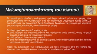 Μείωση/υποκατάσταση του αλατιού
Σε παγκόσμιο επίπεδο η καθημερινή πρόσληψη αλατιού μέσω της τροφής είναι
μεγαλύτερη από την συνιστώμενη από τον Παγκόσμιο Οργανισμό Υγείας (W.H.O.).
Αυτό οδήγησε την Ευρωπαϊκή Αρχή Ασφάλειας Τροφίμων να ξεκινήσει μια καμπάνια
για μείωση της ποσότητας του αλατιού στην τροφή.
Το αλάτι προέρχεται από 3 κυρίως πηγές:
 από τρόφιμα που παρασκευάζονται και παράγονται εκτός σπιτιού, όπως το ψωμί,
οι ελιές, σούπα και τα γεύματα εστιατορίου,
 από τρόφιμα, όπου υπάρχει φυσικά,
 από που παρασκευάζονται σε οικιακή κλίμακα, όπου προστίθεται αλάτι είτε κατά το
μαγείρεμα είτε κατά το σερβίρισμα.
Παρά την ενημέρωση των καταναλωτών για τους κινδύνους από την χρήση του
αλατιού, είναι πολύ δύσκολο οι τελευταίοι να επιτύχουν τη μείωσή του.
 