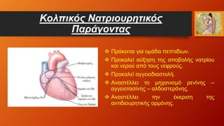 Κολπικός Νατριουρητικός
Παράγοντας
 Πρόκειται για ομάδα πεπτιδίων.
 Προκαλεί αύξηση της αποβολής νατρίου
και νερού από τους νεφρούς.
 Προκαλεί αγγειοδιαστολή.
 Αναστέλλει το μηχανισμό ρενίνης –
αγγειοτασίνης – αλδοστερόνης.
 Αναστέλλει την έκκριση της
αντιδιουρητικής ορμόνης.
 