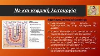 Na και νεφρική λειτουργία
Μηχανισμός ρενίνης-αγγειοτασίνης:
 Ενεργοποιείται από μείωση της
συγκέντρωσης Na στην κυκλοφορία του
αίματος.
 Η ρενίνη είναι ένζυμο που παράγεται από τα
παρασπειραματικά κύτταρα του νεφρού.
 Η ρενίνη συμβάλλει στην παραγωγή ενός
ενεργού βιοπεπτιδίου, της αγγειοτασίνης Ι, η
οποία στους νεφρούς και στους πνεύμονες
μετατρέπεται σε αγγειοτασίνη ΙΙ.
 Η αγγειοτασίνη ΙΙ προκαλεί αγγειοσύσπαση
και αύξηση της αρτηριακής πίεσης!!
 