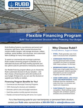 Flexible Financing Program
Build Your Customized Structure While Protecting Your Budget
Rubb Building Systems manufactures permanent and
temporary rigid frame, fabric covered structures that
include aviation hangars, bulk storage structures, military
buildings, sports facilities, port structures, and customized
fabric buildings for many more applications
To assist our commercial and municipal customers,
Rubb created a financing program as flexible as our
fabricated structures with fixed monthly payments and
low upfront costs for permanent or temporary structures.
Our flexible financing program allows you to choose the
Rubb customized structure to fit your situation – and
then choose a financing term (24 to 60 months) to fit
your budget. At lease end, you can own the structure or
upgrade your facility as needed.
Financing Program Benefits for You!
• Commercial and Municipal Financing Programs
• 100% financing for structure and installation
• Eliminate upfront costs and budget restrictions
• Cash-flow positive monthly payment structures
• Flexible commercial financing with terms 2 to 5 years
Rubb Inc., One Rubb Lane, Sanford, Maine, 04073 | Phone: 207-324-2877 or 800-289-7822 | Fax: 207-324-2347 | info@rubbusa.com | rubbusa.com
For a free financing quote for your next temporary or permanent fabric structure,
contact your Rubb sales representative at 800-289-7822 or sales@rubbusa.com
Why Choose Rubb?
The Rubb Difference...Rugged and Reliable.
• STEEL: Rubb generally uses more
steel in structures than competitors.
• CORROSION PROTECTION:
Hot dip galvanized steel provides
consistent zinc finish on exposed
AND inside surfaces. It's the best.
• MEMBRANE/FABRIC QUALITY:
Rubb uses a high quality heavy PVC
coated polyester material specially
fabricated to provide exceptional
longevity and wear and tear.
• CODE COMPLIANCE, LIFE CYCLE
COST AND MAINTENANCE: Rubb
buildings have low maintenance
costs over time; no corrosion and
repairs are inexpensive.
• FUNCTIONALITY: Superior to our
competition, Rubb buildings easily
integrate with ventilation systems,
windows and conventional doors.
 