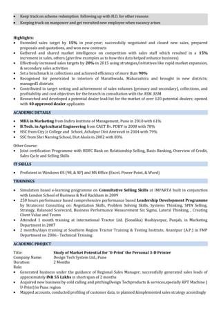 • Keep track on scheme redemption following up with H.O. for other reasons
• Keeping track on manpower and get recruited new employee when vacancy arises
Highlights:
• Exceeded sales target by 15% in year-year; successfully negotiated and closed new sales, prepared
proposals and quotations, and won new contracts
• Gathered and shared market intelligence on competition with sales staff which resulted in a 15%
increment in sales, others (give few examples as to how this data helped enhance business)
• Effectively increased sales targets by 20% in 2015 using strategies/initiatives like rapid market expansion,
& secondary sales activities
• Set a benchmark in collections and achieved efficiency of more than 90%
• Recognised for penetrated to interiors of Marathwada, Maharashtra and brought in new districts;
managed5 districts
• Contributed in target setting and achievement of sales volumes (primary and secondary), collections, and
profitability and cost objectives for the branch in consultation with the ASM ,RSM
• Researched and developed a potential dealer lead list for the market of over 120 potential dealers; opened
with 40 approved dealer applicants
ACADEMIC DETAILS
• MBA in Marketing from Indira Institute of Management, Pune in 2010 with 61%
• B.Tech. in Agricultural Engineering from CAET Dr. PDKV in 2008 with 78%
• HSC from City Jr College and School, Achalpur Dist Amravati in 2004 with 79%
• SSC from Shri Narsing School, Dist Akola in 2002 with 83%
Other Course:
• Joint certification Programme with HDFC Bank on Relationship Selling, Basis Banking, Overview of Credit,
Sales Cycle and Selling Skills
IT SKILLS
• Proficient in Windows OS (98, & XP) and MS Office (Excel, Power Point, & Word)
TRAININGS
• Simulation based e-learning programme on Consultative Selling Skills at IMPARTA built in conjunction
with London School of Business & Neil Rackham in 2009
• 250 hours performance based comprehensive performance based Leadership Development Programme
by Stratecent Consulting on: Negotiation Skills, Problem Solving Skills, Systems Thinking, SPIN Selling,
Strategy, Balanced Scorecard, Business Performance Measurement Six Sigma, Lateral Thinking, , Creating
Client Value and Teams
• Attended 1 month training at International Tractor Ltd. (Sonalika) Hoshiyarpur, Punjab, in Marketing
Department in 2007
• 2 months/days training at Southern Region Tractor Training & Testing Institute, Anantpur (A.P.) in FMP
Department on 2006 - Technical Training
ACADEMIC PROJECT
Title: Study of Market Potential for ‘U-Print’ the Personal 3-D Printer
Company Name: Design Tech System Ltd., Pune
Duration: 2 Months
Role:
• Generated business under the guidance of Regional Sales Manager; successfully generated sales leads of
approximately INR 55 Lakhs in short span of 2 months
• Acquired new business by cold calling and pitchingDesign Techproducts & services,specially RPT Machine (
U-Print) in Pune region
• Mapped accounts, conducted profiling of customer data, to planned &implemented sales strategy accordingly
 