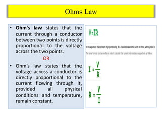 Ohms Law
• Ohm's law states that the
current through a conductor
between two points is directly
proportional to the voltage
across the two points.
OR
• Ohm’s law states that the
voltage across a conductor is
directly proportional to the
current flowing through it,
provided all physical
conditions and temperature,
remain constant.
 