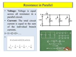 Resistance in Parallel
• Voltage: Voltage is equal
across all resistance in a
parallel circuit.
• Current: The total circuit
current is equal to the sum
of the individual branch
currents.
I= I1+I2+I3+….
• Total resistance=
 
