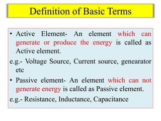 Definition of Basic Terms
• Active Element- An element which can
generate or produce the energy is called as
Active element.
e.g.- Voltage Source, Current source, genearator
etc
• Passive element- An element which can not
generate energy is called as Passive element.
e.g.- Resistance, Inductance, Capacitance
 