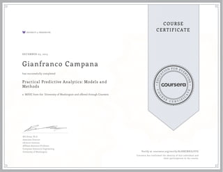 EDUCA
T
ION FOR EVE
R
YONE
CO
U
R
S
E
C E R T I F
I
C
A
TE
COURSE
CERTIFICATE
DECEMBER 03, 2015
Gianfranco Campana
Practical Predictive Analytics: Models and
Methods
a MOOC from the University of Washington and offered through Coursera
has successfully completed
Bill Howe, Ph.D
Associate Director
eScience Institute
Affiliate Assistant Professor
Computer Science & Engineering
University of Washington Verify at coursera.org/verify/K2HBZNHZ2YFG
Coursera has confirmed the identity of this individual and
their participation in the course.
 