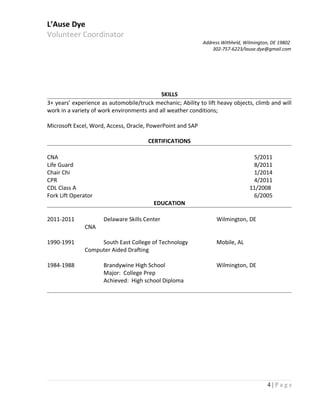 L’Ause Dye
Volunteer Coordinator
Address Withheld, Wilmington, DE 19802
302-757-6223/lause.dye@gmail.com
SKILLS
3+ years’ experience as automobile/truck mechanic; Ability to lift heavy objects, climb and will
work in a variety of work environments and all weather conditions;
Microsoft Excel, Word, Access, Oracle, PowerPoint and SAP
CERTIFICATIONS
CNA 5/2011
Life Guard 8/2011
Chair Chi 1/2014
CPR 4/2011
CDL Class A 11/2008
Fork Lift Operator 6/2005
EDUCATION
2011-2011 Delaware Skills Center Wilmington, DE
CNA
1990-1991 South East College of Technology Mobile, AL
Computer Aided Drafting
1984-1988 Brandywine High School Wilmington, DE
Major: College Prep
Achieved: High school Diploma
4 | P a g e
 