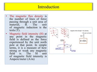 Introduction
• The magnetic flux density is
the number of lines of force
passing through a unit area of
material, B. The unit
of magnetic induction is the
tesla (T).
• Magnetic field intensity (H) at
any point in the magnetic
field is defined as the force
experienced by the unit north
pole at that point. In simple
terms, it is a measure of how
strong or weak any magnetic
field is. The SI unit
of magnetic field intensity is
Ampere/meter (A/m)
 