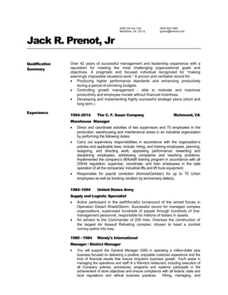 4400 Old Fox Trail
Midlothian, VA 23112
(804) 852-1660
jprenot@hotmail.com
Jack R. Prenot, Jr
Qualification
Summary
Over 42 years of successful management and leadership experience with a
reputation for meeting the most challenging organizational goals and
objectives. A pragmatic and focused individual recognized for “making
seemingly impossible situations work.” A proven and verifiable record for:
• Producing higher performance standards and enhancing productivity
during a period of shrinking budgets.
• Controlling growth management - able to motivate and maximize
productivity and employee morale without financial incentives.
• Developing and implementing highly successful strategic plans (short and
long term.)
Experience
1994–2014 The C. F. Sauer Company Richmond, VA
Warehouse Manager
• Direct and coordinate activities of two supervisors and 75 employees in the
production, warehousing and maintenance areas in an industrial organization
by performing the following duties:
• Carry out supervisory responsibilities in accordance with the organization’s
policies and applicable laws; include: hiring, and training employees, planning,
assigning, and directing work; appraising performance; rewarding and
disciplining employees; addressing complaints and resolving problems.
Implemented the company’s lift/forklift training program in accordance with all
OSHA regulation; supervise, coordinate, and train employees in the safe
operation of all the companies’ industrial lifts and lift truck equipment.
• Responsible for payroll correction (Kronos/Ceridian) for up to 75 Union
employees as well as tracking vacation by anniversary date(s).
1984–1994 United States Army
Supply and Logistic Specialist
• Active participant in the swift/forceful turnaround of the armed forces in
Operation Desert Shield/Storm. Successful record for managed complex
organizations, supervised hundreds of people through hundreds of line-
management personnel, responsible for millions of dollars in assets.
• An advisor to the Commander of 250 men, Oversaw the construction of
the largest Air Assault Refueling complex; chosen to head a combat
convoy patrol into Iraq.
1980 - 1984 Wendy's International
Manager / District Manager
• You will support the General Manager (GM) in operating a million-dollar plus
business focused on delivering a positive, enjoyable customer experience and the
kind of financial results that ensure long-term business growth. You'll assist in
managing the operations and staff of a Wendy's restaurant, including execution of
all Company policies, procedures, programs and systems participate in the
achievement of store objectives and ensure compliance with all federal, state and
local regulations and ethical business practices. Hiring, managing, and
 