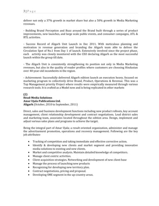 3 | P a g e 
deliver not only a 37% growth in market share but also a 50% growth in Media Marketing 
revenues. 
- Building Brand Perception and Buzz around the Brand built through a series of product 
improvements, new launches, and large scale public events, and consumer campaigns, ATL & 
BTL activities. 
- Success Record of Aligarh Unit Launch in Dec 2011. With meticulous planning and 
motivation in revenue generation and branding the Aligarh team able to deliver the 
Circulation Spot of No.1 from Day 1 of launch. Extensively involved since the project phase, 
each activity was closely monitored with the CEO declaring Aligarh as the most successful 
launch within the group till date. 
- The Aligarh Unit is consistently strengthening its position not only in Media Marketing 
revenues, but also in the quality of reader profiles where customers are choosing Hindustan 
over 40-year-old incumbents in the region. 
- Achievement: Successfully delivered Aligarh edition launch an execution heavy, focused on 
marketing program to collectively drive Brand, Product, Operations & Revenue. This was a 
Top Management priority Project where results were empirically measured through various 
research tools. It is crafted as a Model now and is being replicated in other markets 
(2) 
Head-Media Solutions 
Amar Ujala Publications Ltd. 
Aligarh (October, 2010 to September, 2011) 
Direct, sales and business development functions including new product rollouts, key account 
management, client relationship development and contract negotiations. Lead district sales 
and marketing team, associates located throughout the edition area. Design, implement and 
adjust various sales plans and programs to achieve the target. 
Being the integral part of Amar Ujala; a result oriented organization, administer and manage 
the advertisement promotion, operations and recovery management. Following are the key 
job attributes- 
· Tracking of competition and taking immediate and effective corrective action. 
· Identify & developing new clients and market segment and providing innovative 
media solutions to existing and new clients. 
· Market and competitive analysis. Maintain detailed knowledge of competitors. 
· Manage client centric activities. 
· Client acquisition strategies. Networking and development of new client base 
· Manage the process of launching new products 
· Recognizing for developing new territory plan. 
· Contract negotiations, pricing and proposal. 
· Developing SME segment in the up-country areas. 
 