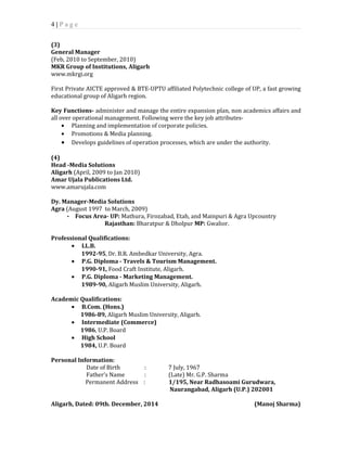 4 | P a g e 
(3) 
General Manager 
(Feb, 2010 to September, 2010) 
MKR Group of Institutions, Aligarh 
www.mkrgi.org 
First Private AICTE approved & BTE-UPTU affiliated Polytechnic college of UP, a fast growing 
educational group of Aligarh region. 
Key Functions- administer and manage the entire expansion plan, non academics affairs and 
all over operational management. Following were the key job attributes- 
· Planning and implementation of corporate policies. 
· Promotions & Media planning. 
· Develops guidelines of operation processes, which are under the authority. 
(4) 
Head -Media Solutions 
Aligarh (April, 2009 to Jan 2010) 
Amar Ujala Publications Ltd. 
www.amarujala.com 
Dy. Manager-Media Solutions 
Agra (August 1997 to March, 2009) 
• Focus Area- UP: Mathura, Firozabad, Etah, and Mainpuri & Agra Upcountry 
Rajasthan: Bharatpur & Dholpur MP: Gwalior. 
Professional Qualifications: 
· LL.B. 
1992-95, Dr. B.R. Ambedkar University, Agra. 
· P.G. Diploma - Travels & Tourism Management. 
1990-91, Food Craft Institute, Aligarh. 
· P.G. Diploma - Marketing Management. 
1989-90, Aligarh Muslim University, Aligarh. 
Academic Qualifications: 
· B.Com. (Hons.) 
1986-89, Aligarh Muslim University, Aligarh. 
· Intermediate (Commerce) 
1986, U.P. Board 
· High School 
1984, U.P. Board 
Personal Information: 
Date of Birth : 7 July, 1967 
Father’s Name : (Late) Mr. G.P. Sharma 
Permanent Address : 1/195, Near Radhasoami Gurudwara, 
Naurangabad, Aligarh (U.P.) 202001 
Aligarh, Dated: 09th. December, 2014 (Manoj Sharma) 
 
