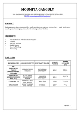 Page 1 of 3
MOUMITA GANGULY
| 408, BANSDRONI PARK, P.O.BANSDRONI, KOLKATA-700070 | PH-9874323858 |
| EMAIL-moumitagangulyjob@gmail.com |
SUMMARY
Seeking an entry level position with a small experience, to start the career where I could perform my
knowledge and training experience for the better growth of the firm.
HIGHLIGHTS
 3D’s: Dedication, Determination, Diligence
 Patience
 Learning Attitude
 Hard Working
 Creative Thinking
 Punctuality
EDUCATION
QUALIFICATION SCHOOL/INSTITUTE UNIVERSITY/BOARD
YEAR OF
PASSING
MARKS
OBTAINED
(%)
POST
GRADUATION
(M.SC IN
ENVIRONMENTAL
SCIENCE)
JOGAMAYADEVI
COLLEGE
VIDYASAGAR
UNIVERSITY
2015 55.6%
GRADUATION
(B.SC HONOURS IN
ZOOLOGY)
NETAJI NAGAR
COLLEGE FOR
WOMEN
CALCUTTA
UNIVERSITY
2012
58.67%
STANDARD XII
KHANPUR GIRLS’
HIGH SCHOOL
W.B.C.H.S.E 2009 75.43%
STANDARD X
KHANPUR GIRLS’
HIGH SCHOOL
W.B.B.S.E 2007 71%
 