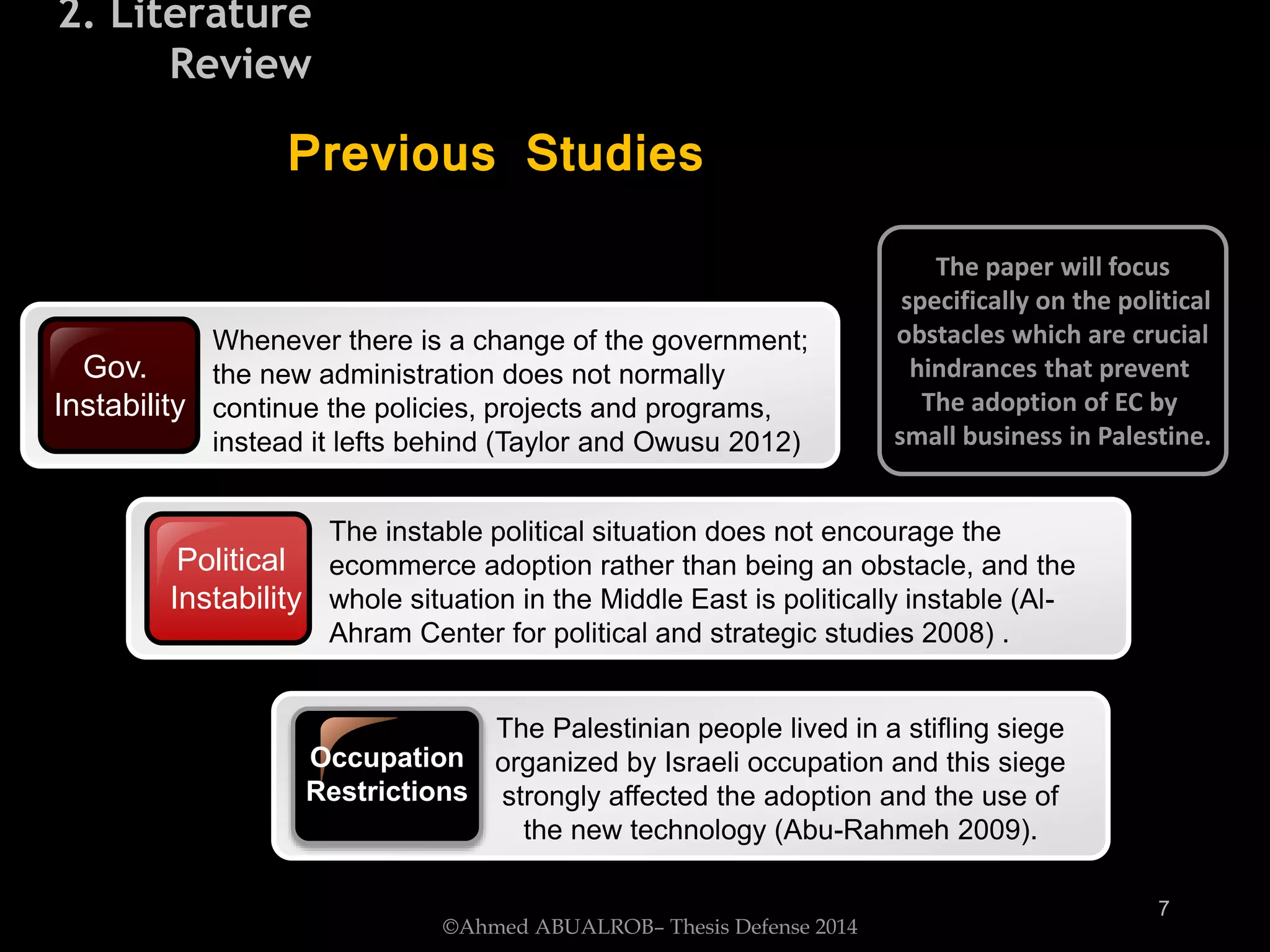 Gov.
Instability
Whenever there is a change of the government;
the new administration does not normally
continue the policies, projects and programs,
instead it lefts behind (Taylor and Owusu 2012)
Political
Instability
The instable political situation does not encourage the
ecommerce adoption rather than being an obstacle, and the
whole situation in the Middle East is politically instable (Al-
Ahram Center for political and strategic studies 2008) .
Occupation
Restrictions
The Palestinian people lived in a stifling siege
organized by Israeli occupation and this siege
strongly affected the adoption and the use of
the new technology (Abu-Rahmeh 2009).
Previous Studies
The paper will focus
specifically on the political
obstacles which are crucial
hindrances that prevent
The adoption of EC by
small business in Palestine.
©Ahmed ABUALROB– Thesis Defense 2014
7
2. Literature
Review
 