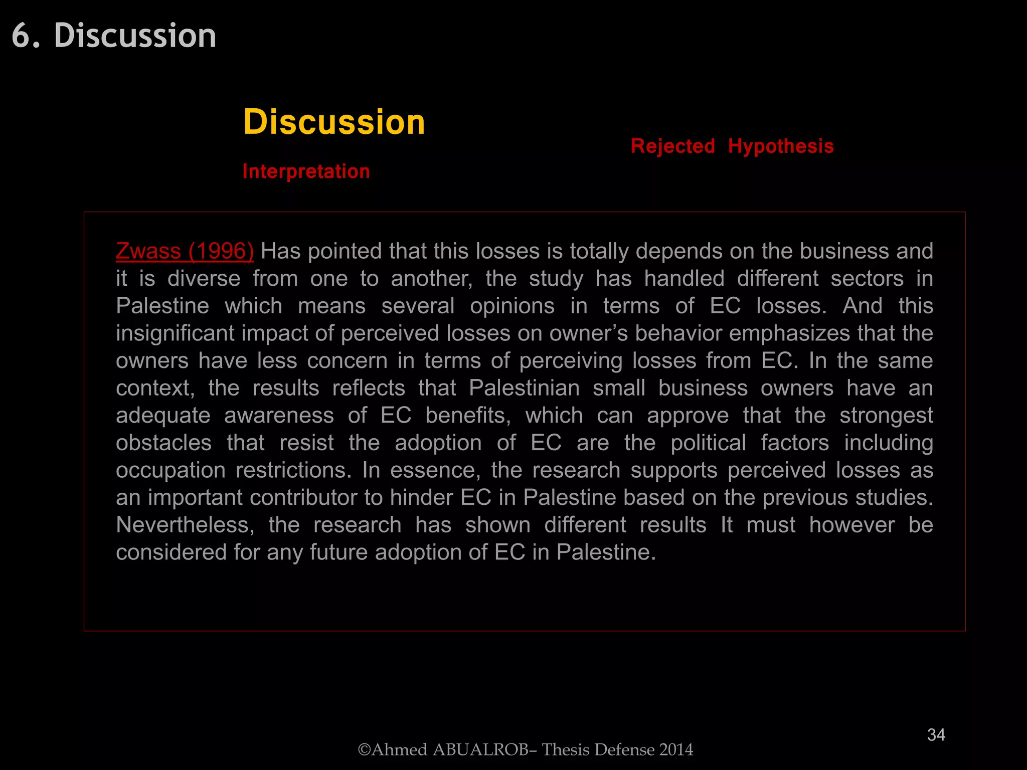 Zwass (1996) Has pointed that this losses is totally depends on the business and
it is diverse from one to another, the study has handled different sectors in
Palestine which means several opinions in terms of EC losses. And this
insignificant impact of perceived losses on owner’s behavior emphasizes that the
owners have less concern in terms of perceiving losses from EC. In the same
context, the results reflects that Palestinian small business owners have an
adequate awareness of EC benefits, which can approve that the strongest
obstacles that resist the adoption of EC are the political factors including
occupation restrictions. In essence, the research supports perceived losses as
an important contributor to hinder EC in Palestine based on the previous studies.
Nevertheless, the research has shown different results It must however be
considered for any future adoption of EC in Palestine.
6. Discussion
Discussion Rejected Hypothesis
Interpretation
©Ahmed ABUALROB– Thesis Defense 2014
34
 