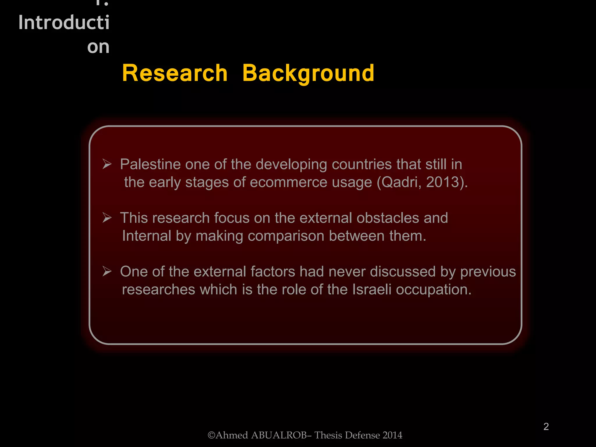  Palestine one of the developing countries that still in
the early stages of ecommerce usage (Qadri, 2013).
 This research focus on the external obstacles and
Internal by making comparison between them.
 One of the external factors had never discussed by previous
researches which is the role of the Israeli occupation.
2
Research Background
©Ahmed ABUALROB– Thesis Defense 2014
1.
Introducti
on
 