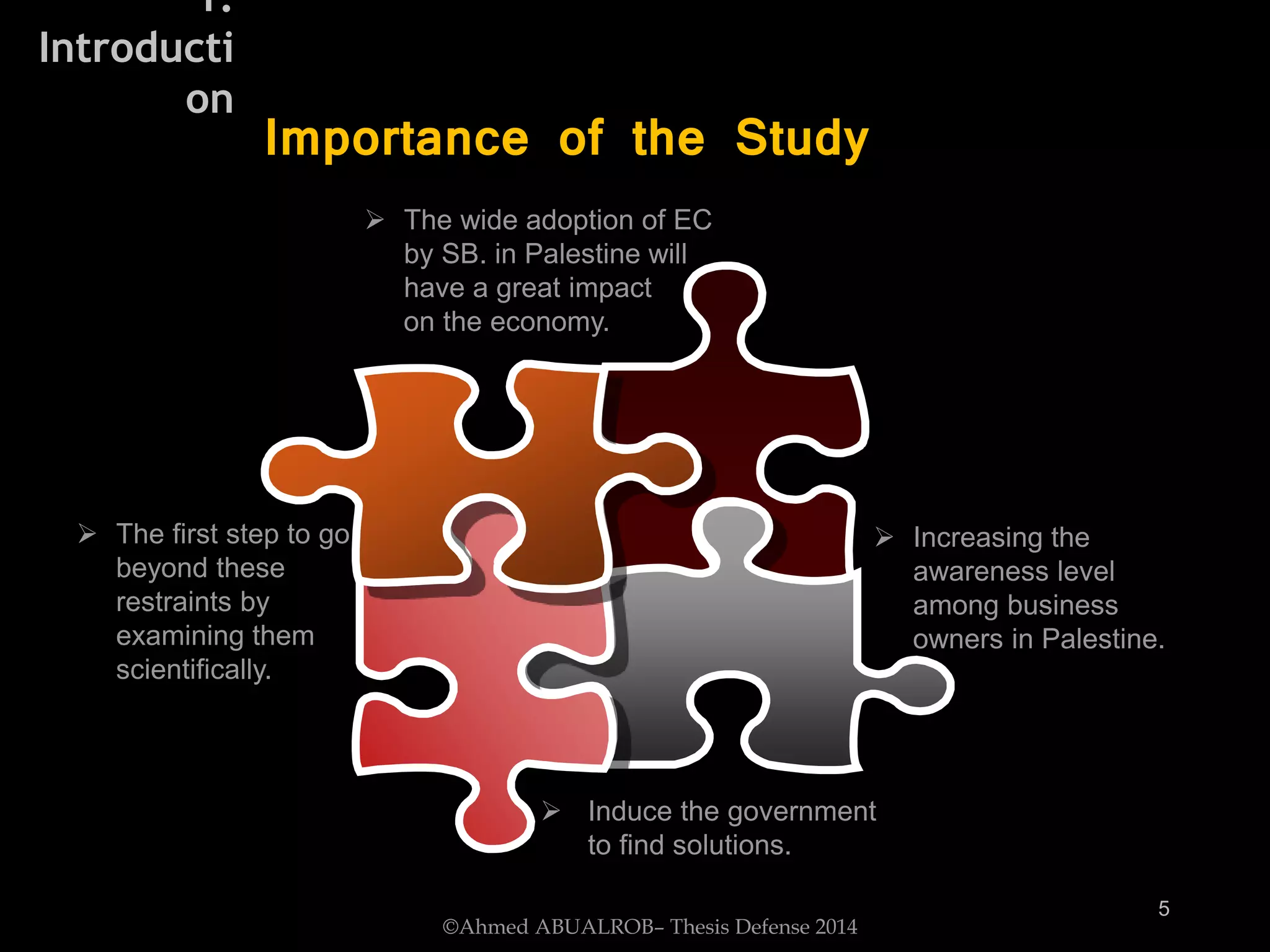  Increasing the
awareness level
among business
owners in Palestine.
 The first step to go
beyond these
restraints by
examining them
scientifically.
 The wide adoption of EC
by SB. in Palestine will
have a great impact
on the economy.
 Induce the government
to find solutions.
Importance of the Study
©Ahmed ABUALROB– Thesis Defense 2014
5
1.
Introducti
on
 