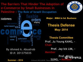 By Ahmed A. Abualrob
ID #: 201375035
Major : MBA in Int. Business
Thesis Defense
May- 2014
Thesis Committee
Prof. Ju Young KANG, –
Chair
Prof. Jay Ick LIM, –
Member
Prof. Minje
SUNG, - MemberSummer – 2014
The Barriers That Hinder The Adoption of
e-Commerce by Small Businesses in
Palestine : The Role of Israeli Occupation
©Ahmed ABUALROB– Thesis Defense 2014
 