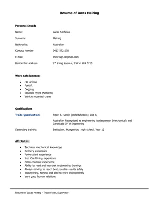 Resume of Lucas Meiring - Trade Fitter, Supervisor
Resume of Lucas Meiring
Personal Details
Name: Lucas Stefanus
Surname: Meiring
Nationality: Australian
Contact number: 0427 572 578
E-mail: lmeiring53@gmail.com
Residential address: 27 Irving Avenue, Falcon WA 6210
Work safe licenses:
 HR License
 Forklift
 Dogging
 Elevated Work Platforms
 Vehicle mounted crane
Qualifications
Trade Qualification: Fitter & Turner (Olifantsfontein) and A
Australian Recognized as engineering tradesperson (mechanical) and
Certificate IV in Engineering
Secondary training Institution, Hoogenhout high school, Year 12
Attributes:
 Technical mechanical knowledge
 Refinery experience
 Power plant experience
 Iron Ore Mining experience
 Petro chemical experience
 Ability to read and interpret engineering drawings
 Always striving to reach best possible results safely
 Trustworthy, honest and able to work independently
 Very good human relations
 