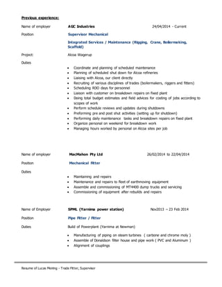 Resume of Lucas Meiring - Trade Fitter, Supervisor
Previous experience:
Name of employer AGC Industries 24/04/2014 - Current
Position Supervisor Mechanical
Integrated Services / Maintenance (Rigging, Crane, Boilermaking,
Scaffold)
Project: Alcoa Wagerup
Duties
 Coordinate and planning of scheduled maintenance
 Planning of scheduled shut down for Alcoa refineries
 Liaising with Alcoa, our client directly
 Recruiting of various disciplines of trades (boilermakers, riggers and fitters)
 Scheduling RDO days for personnel
 Liaison with customer on breakdown repairs on fixed plant
 Doing total budget estimates and field advices for costing of jobs according to
scopes of work
 Perform schedule reviews and updates during shutdowns
 Preforming pre and post shut activities (setting up for shutdown)
 Performing daily maintenance tasks and breakdown repairs on fixed plant
 Organize personal on weekend for breakdown work
 Managing hours worked by personal on Alcoa sites per job
Name of employer MacMahon Pty Ltd 26/02/2014 to 22/04/2014
Position Mechanical Fitter
Duties
 Maintaining and repairs
 Maintenance and repairs to fleet of earthmoving equipment
 Assemble and commissioning of MT4400 dump trucks and servicing
 Commissioning of equipment after rebuilds and repairs
Name of Employer SPML (Yarnima power station) Nov2013 – 23 Feb 2014
Position Pipe Fitter / Fitter
Duties Build of Powerplant (Yarnima at Newman)
 Manufacturing of piping on steam turbines ( carbone and chrome moly )
 Assemble of Donaldson filter house and pipe work ( PVC and Aluminum )
 Alignment of couplings
 