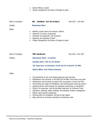 Resume of Lucas Meiring - Trade Fitter, Supervisor
 General fitting on plant
 Flange management ant torque of flanges to specs
Name of employer UGL (Jimblebar Iron Ore Project) April 2013 – Oct 2013
Position Mechanical Fitter
Duties
 Building crusher plant and conveyer systems
 Alignment of various components
 Assemble of components and structures
 Repairing and adjusting of plant
 Flange management ant torque of flanges to specs
Name of employer FMG Cloudbreak May 2010 – Mar 2013
Position Mechanical Fitter – 8 months
Leading Hand / 2IC for 18 months
2IC Supervisor to Christmas Creek site for 6 months for FMG
Safety Officer and Trainer/Assessor
Duties
 Commissioning of new and rebuild equipment and machines
 Maintenance and servicing on MT3700 and MT4400 Terex dump truck fleet
 Maintenance and servicing cat dozers D10 and graders h series and M24
 Fault finding and repair of breakdowns and ordering parts using sap system
 Assisting trainers with training and assessing of personnel on equipment
 Filling in for supervisor and did seconded supervisor at Christmas Creek
 Operations attending safety meetings and attending incident investigations
 Attend major hazards workgroups
 Ordering parts for breakdown and day to day repairs
 Daily planning of servicing according to maintenance plan
 