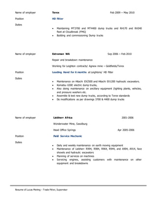 Resume of Lucas Meiring - Trade Fitter, Supervisor
Name of employer Terex Feb 2009 – May 2010
Position HD fitter
Duties
 Maintaining MT3700 and MT4400 dump trucks and RH170 and RH340
fleet at Cloudbreak (FMG)
 Building and commissioning Dump trucks
Name of employer Extraman WA Sep 2006 – Feb 2010
Repair and breakdown maintenance
Working for Leighton contracts/ Agnew mine – Goldfields/Terex
Position Leading Hand for 6 months at Leightons/ HD fitter
Duties
 Maintenance on Hitachi EX2500 and Hitachi EX1200 hydraulic excavators.
 Komatsu 630E electric dump trucks,
 Also doing maintenance on ancillary equipment (lighting plants, vehicles,
and pressure washers etc.
 Assemble & test new dump trucks, according to Terex standards
 Do modifications as per drawings 3700 & 4400 dump trucks
Name of employer Liebherr Africa 2001-2006
Wonderwater Mine, Sasolburg
Head Office Springs Apr 2005-2006
Position Field Service Mechanic
Duties
 Daily and weekly maintenance on earth moving equipment
 Maintenance of Liebherr R994, R984, R964, R944, and A904, A914, face
shovels and hydraulic excavators
 Planning of services on machines
 Servicing engines, assisting customers with maintenance on other
equipment and breakdowns
 