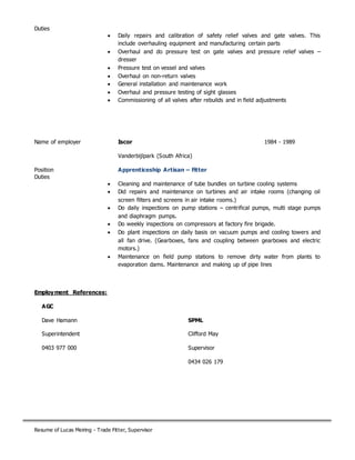 Resume of Lucas Meiring - Trade Fitter, Supervisor
Duties
 Daily repairs and calibration of safety relief valves and gate valves. This
include overhauling equipment and manufacturing certain parts
 Overhaul and do pressure test on gate valves and pressure relief valves –
dresser
 Pressure test on vessel and valves
 Overhaul on non-return valves
 General installation and maintenance work
 Overhaul and pressure testing of sight glasses
 Commissioning of all valves after rebuilds and in field adjustments
Name of employer Iscor 1984 - 1989
Vanderbijlpark (South Africa)
Position Apprenticeship Artisan – Fitter
Duties
 Cleaning and maintenance of tube bundles on turbine cooling systems
 Did repairs and maintenance on turbines and air intake rooms (changing oil
screen filters and screens in air intake rooms.)
 Do daily inspections on pump stations – centrifical pumps, multi stage pumps
and diaphragm pumps.
 Do weekly inspections on compressors at factory fire brigade.
 Do plant inspections on daily basis on vacuum pumps and cooling towers and
all fan drive. (Gearboxes, fans and coupling between gearboxes and electric
motors.)
 Maintenance on field pump stations to remove dirty water from plants to
evaporation dams. Maintenance and making up of pipe lines
Employment References:
AGC
Dave Hamann
Superintendent
0403 977 000
McMahon
Mark Pricy
Supervisor
0467 769 900
SPML
Clifford May
Supervisor
0434 026 179
 