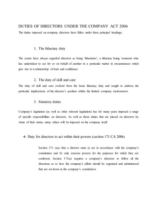 DUTIES OF DIRECTORS UNDER THE COMPANY ACT 2006
The duties imposed on company directors have fallen under three principal headings:
1. The fiduciary duty
The courts have always regarded directors as being ‘fiduciaries’, a fiduciary being ‘someone who
has undertaken to act for or on behalf of another in a particular matter in circumstances which
give rise to a relationship of trust and confidence.
2. The duty of skill and care
The duty of skill and care evolved from the basic fiduciary duty and sought to address the
particular implications of the director’s position within the limited company environment.
3. Statutory duties
Company’s legislation (as well as other relevant legislation) has for many years imposed a range
of specific responsibilities on directors. As well as those duties that are placed on directors by
virtue of their status, many others will be imposed on the company itself.
 Duty for directors to act within their powers (section 171 CA 2006)
Section 171 says that a director must a) act in accordance with the company’s
constitution and b) only exercise powers for the purposes for which they are
conferred. Section 171(a) requires a company’s directors to follow all the
directions as to how the company’s affairs should be organized and administered
that are set down in the company’s constitution
 
