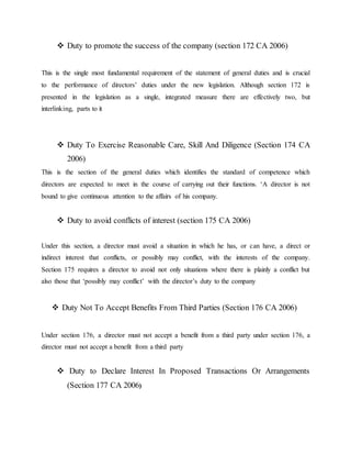  Duty to promote the success of the company (section 172 CA 2006)
This is the single most fundamental requirement of the statement of general duties and is crucial
to the performance of directors’ duties under the new legislation. Although section 172 is
presented in the legislation as a single, integrated measure there are effectively two, but
interlinking, parts to it
 Duty To Exercise Reasonable Care, Skill And Diligence (Section 174 CA
2006)
This is the section of the general duties which identifies the standard of competence which
directors are expected to meet in the course of carrying out their functions. ‘A director is not
bound to give continuous attention to the affairs of his company.
 Duty to avoid conflicts of interest (section 175 CA 2006)
Under this section, a director must avoid a situation in which he has, or can have, a direct or
indirect interest that conflicts, or possibly may conflict, with the interests of the company.
Section 175 requires a director to avoid not only situations where there is plainly a conflict but
also those that ‘possibly may conflict’ with the director’s duty to the company
 Duty Not To Accept Benefits From Third Parties (Section 176 CA 2006)
Under section 176, a director must not accept a benefit from a third party under section 176, a
director must not accept a benefit from a third party
 Duty to Declare Interest In Proposed Transactions Or Arrangements
(Section 177 CA 2006)
 