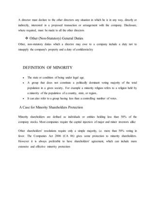 A director must declare to the other directors any situation in which he is in any way, directly or
indirectly, interested in a proposed transaction or arrangement with the company. Disclosure,
where required, must be made to all the other directors
 Other (Non-Statutory) General Duties
Other, non-statutory duties which a director may owe to a company include a duty not to
misapply the company's property and a duty of confidentiality
DEFINITION OF MINORITY
 The state or condition of being under legal age.
 A group that does not constitute a politically dominant voting majority of the total
population in a given society.. For example a minority religion refers to a religion held by
a minority of the population of a country, state, or region..
 It can also refer to a group having less than a controlling number of votes.
A Case for Minority Shareholders Protection
Minority shareholders are defined as individuals or entities holding less than 50% of the
company stocks. Most companies require the capital injection of major and minor investors alike
Other shareholders' resolutions require only a simple majority, i.e. more than 50% voting in
favor. The Companies Act 2006 (CA 06) gives some protection to minority shareholders.
However it is always preferable to have shareholders' agreement, which can include more
extensive and effective minority protection
 