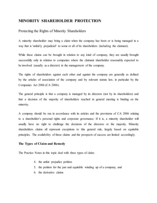 MINORITY SHAREHOLDER PROTECTION
Protecting the Rights of Minority Shareholders
A minority shareholder may bring a claim when the company has been or is being managed in a
way that is 'unfairly prejudicial' to some or all of its shareholders (including the claimant).
While these claims can be brought in relation to any kind of company, they are usually brought
successfully only in relation to companies where the claimant shareholder reasonably expected to
be involved (usually as a director) in the management of the company.
The rights of shareholders against each other and against the company are generally as defined
by the articles of association of the company and by relevant statute law, in particular by the
Companies Act 2006 (CA 2006).
The general principle is that a company is managed by its directors (not by its shareholders) and
that a decision of the majority of shareholders reached in general meeting is binding on the
minority.
A company should be run in accordance with its articles and the provisions of CA 2006 relating
to a shareholder’s personal rights and corporate governance. If it is, a minority shareholder will
usually have no right to challenge the decisions of the directors or the majority. Minority
shareholders claims all represent exceptions to this general rule, largely based on equitable
principles. The availability of these claims and the prospects of success are limited accordingly.
The Types of Claim and Remedy
The Practice Notes in this topic deal with three types of claim:
4. the unfair prejudice petition
5. the petition for the just and equitable winding up of a company, and
6. the derivative claims
 