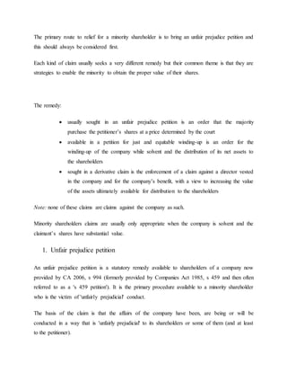 The primary route to relief for a minority shareholder is to bring an unfair prejudice petition and
this should always be considered first.
Each kind of claim usually seeks a very different remedy but their common theme is that they are
strategies to enable the minority to obtain the proper value of their shares.
The remedy:
 usually sought in an unfair prejudice petition is an order that the majority
purchase the petitioner’s shares at a price determined by the court
 available in a petition for just and equitable winding-up is an order for the
winding-up of the company while solvent and the distribution of its net assets to
the shareholders
 sought in a derivative claim is the enforcement of a claim against a director vested
in the company and for the company’s benefit, with a view to increasing the value
of the assets ultimately available for distribution to the shareholders
Note: none of these claims are claims against the company as such.
Minority shareholders claims are usually only appropriate when the company is solvent and the
claimant’s shares have substantial value.
1. Unfair prejudice petition
An unfair prejudice petition is a statutory remedy available to shareholders of a company now
provided by CA 2006, s 994 (formerly provided by Companies Act 1985, s 459 and then often
referred to as a 's 459 petition'). It is the primary procedure available to a minority shareholder
who is the victim of 'unfairly prejudicial' conduct.
The basis of the claim is that the affairs of the company have been, are being or will be
conducted in a way that is 'unfairly prejudicial' to its shareholders or some of them (and at least
to the petitioner).
 