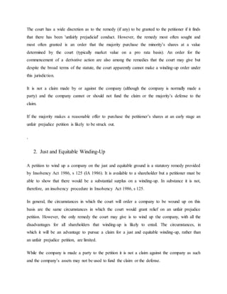 The court has a wide discretion as to the remedy (if any) to be granted to the petitioner if it finds
that there has been 'unfairly prejudicial' conduct. However, the remedy most often sought and
most often granted is an order that the majority purchase the minority’s shares at a value
determined by the court (typically market value on a pro rata basis). An order for the
commencement of a derivative action are also among the remedies that the court may give but
despite the broad terms of the statute, the court apparently cannot make a winding-up order under
this jurisdiction.
It is not a claim made by or against the company (although the company is normally made a
party) and the company cannot or should not fund the claim or the majority’s defense to the
claim.
If the majority makes a reasonable offer to purchase the petitioner’s shares at an early stage an
unfair prejudice petition is likely to be struck out.
.
2. Just and Equitable Winding-Up
A petition to wind up a company on the just and equitable ground is a statutory remedy provided
by Insolvency Act 1986, s 125 (IA 1986). It is available to a shareholder but a petitioner must be
able to show that there would be a substantial surplus on a winding-up. In substance it is not,
therefore, an insolvency procedure in Insolvency Act 1986, s 125.
In general, the circumstances in which the court will order a company to be wound up on this
basis are the same circumstances in which the court would grant relief on an unfair prejudice
petition. However, the only remedy the court may give is to wind up the company, with all the
disadvantages for all shareholders that winding-up is likely to entail. The circumstances, in
which it will be an advantage to pursue a claim for a just and equitable winding-up, rather than
an unfair prejudice petition, are limited.
While the company is made a party to the petition it is not a claim against the company as such
and the company’s assets may not be used to fund the claim or the defense.
 