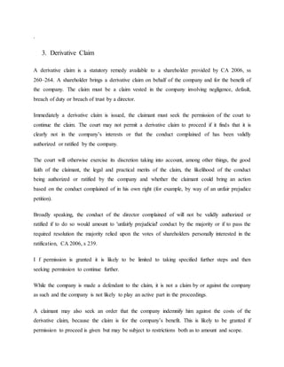 .
3. Derivative Claim
A derivative claim is a statutory remedy available to a shareholder provided by CA 2006, ss
260–264. A shareholder brings a derivative claim on behalf of the company and for the benefit of
the company. The claim must be a claim vested in the company involving negligence, default,
breach of duty or breach of trust by a director.
Immediately a derivative claim is issued, the claimant must seek the permission of the court to
continue the claim. The court may not permit a derivative claim to proceed if it finds that it is
clearly not in the company’s interests or that the conduct complained of has been validly
authorized or ratified by the company.
The court will otherwise exercise its discretion taking into account, among other things, the good
faith of the claimant, the legal and practical merits of the claim, the likelihood of the conduct
being authorized or ratified by the company and whether the claimant could bring an action
based on the conduct complained of in his own right (for example, by way of an unfair prejudice
petition).
Broadly speaking, the conduct of the director complained of will not be validly authorized or
ratified if to do so would amount to 'unfairly prejudicial' conduct by the majority or if to pass the
required resolution the majority relied upon the votes of shareholders personally interested in the
ratification, CA 2006, s 239.
I f permission is granted it is likely to be limited to taking specified further steps and then
seeking permission to continue further.
While the company is made a defendant to the claim, it is not a claim by or against the company
as such and the company is not likely to play an active part in the proceedings.
A claimant may also seek an order that the company indemnify him against the costs of the
derivative claim, because the claim is for the company’s benefit. This is likely to be granted if
permission to proceed is given but may be subject to restrictions both as to amount and scope.
 
