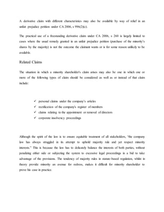 A derivative claim with different characteristics may also be available by way of relief in an
unfair prejudice petition under CA 2006, s 996(2)(c).
The practical use of a freestanding derivative claim under CA 2006, s 260 is largely limited to
cases where the usual remedy granted in an unfair prejudice petition (purchase of the minority’s
shares by the majority) is not the outcome the claimant wants or is for some reason unlikely to be
available.
Related Claims
The situation in which a minority shareholder's claim arises may also be one in which one or
more of the following types of claim should be considered as well as or instead of that claim
include:
 personal claims under the company’s articles
 rectification of the company's register of members
 claims relating to the appointment or removal of directors
 corporate insolvency proceedings
Although the spirit of the law is to ensure equitable treatment of all stakeholders, “the company
law has always struggled in its attempt to uphold majority rule and yet respect minority
interests.” This is because the law has to delicately balance the interests of both parties, without
penalizing either side or subjecting the system to excessive legal proceedings in a bid to take
advantage of the provisions. The tendency of majority rules in statute-based regulation, whilst in
theory provide minority an avenue for redress, makes it difficult for minority shareholder to
prove his case in practice.
 