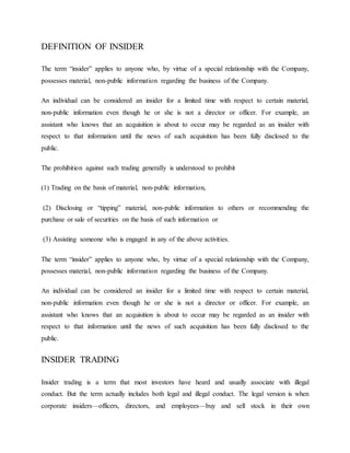 DEFINITION OF INSIDER
The term “insider” applies to anyone who, by virtue of a special relationship with the Company,
possesses material, non-public information regarding the business of the Company.
An individual can be considered an insider for a limited time with respect to certain material,
non-public information even though he or she is not a director or officer. For example, an
assistant who knows that an acquisition is about to occur may be regarded as an insider with
respect to that information until the news of such acquisition has been fully disclosed to the
public.
The prohibition against such trading generally is understood to prohibit
(1) Trading on the basis of material, non-public information,
(2) Disclosing or “tipping” material, non-public information to others or recommending the
purchase or sale of securities on the basis of such information or
(3) Assisting someone who is engaged in any of the above activities.
The term “insider” applies to anyone who, by virtue of a special relationship with the Company,
possesses material, non-public information regarding the business of the Company.
An individual can be considered an insider for a limited time with respect to certain material,
non-public information even though he or she is not a director or officer. For example, an
assistant who knows that an acquisition is about to occur may be regarded as an insider with
respect to that information until the news of such acquisition has been fully disclosed to the
public.
INSIDER TRADING
Insider trading is a term that most investors have heard and usually associate with illegal
conduct. But the term actually includes both legal and illegal conduct. The legal version is when
corporate insiders—officers, directors, and employees—buy and sell stock in their own
 