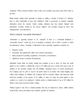 companies. When corporate insiders trade in their own securities, they must report their trades to
the SEC.
Illegal insider trading refers generally to buying or selling a security, in breach of a fiduciary
duty or other relationship of trust and confidence, while in possession of material, nonpublic
information about the security. Insider trading violations may also include "tipping" such
information, securities trading by the person "tipped," and securities trading by those who
misappropriate such information.
What is material, non-public information?
Information is generally deemed to be “material” if there is a substantial likelihood a
“reasonable investor” would rely on it in deciding to purchase, sell or hold a security to which
the information relates.. Examples of information that is generally regarded as material are:
 Financial results;
 Projections that significantly differ from external expectations;
 Major proposed or pending acquisitions, investments or divestitures;
 Significant project or product developments;
Individuals found liable for insider trading face penalties of up to three (3) times the profit
gained or loss avoided a criminal fine of up to $5 million and up to twenty (20) years in jail. In
addition to the potential criminal and civil liabilities mentioned above, in certain circumstances
the Company may be able to recover all profits made by an insider who traded illegally, plus
collect other damages. In addition, the Company (and its executive officers and directors) could
itself face penalties of the greater of $1 million or three (3) times the profit gained or loss
avoided as a result of an employee’s violation and/or a criminal penalty of up to $25 million for
failing to take steps to prevent insider trading.
Without regard to the civil or criminal penalties that may be imposed by others, willful violation
of this Policy and its procedures may constitute grounds for dismissal
 