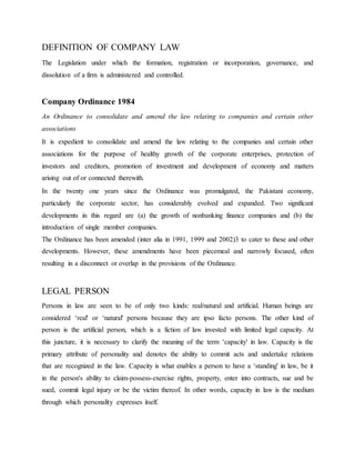 DEFINITION OF COMPANY LAW
The Legislation under which the formation, registration or incorporation, governance, and
dissolution of a firm is administered and controlled.
Company Ordinance 1984
An Ordinance to consolidate and amend the law relating to companies and certain other
associations
It is expedient to consolidate and amend the law relating to the companies and certain other
associations for the purpose of healthy growth of the corporate enterprises, protection of
investors and creditors, promotion of investment and development of economy and matters
arising out of or connected therewith.
In the twenty one years since the Ordinance was promulgated, the Pakistani economy,
particularly the corporate sector, has considerably evolved and expanded. Two significant
developments in this regard are (a) the growth of nonbanking finance companies and (b) the
introduction of single member companies.
The Ordinance has been amended (inter alia in 1991, 1999 and 2002)3 to cater to these and other
developments. However, these amendments have been piecemeal and narrowly focused, often
resulting in a disconnect or overlap in the provisions of the Ordinance.
LEGAL PERSON
Persons in law are seen to be of only two kinds: real/natural and artificial. Human beings are
considered ‘real' or ‘natural' persons because they are ipso facto persons. The other kind of
person is the artificial person, which is a fiction of law invested with limited legal capacity. At
this juncture, it is necessary to clarify the meaning of the term ‘capacity' in law. Capacity is the
primary attribute of personality and denotes the ability to commit acts and undertake relations
that are recognized in the law. Capacity is what enables a person to have a ‘standing' in law, be it
in the person's ability to claim-possess-exercise rights, property, enter into contracts, sue and be
sued, commit legal injury or be the victim thereof. In other words, capacity in law is the medium
through which personality expresses itself.
 
