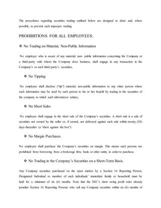 The procedures regarding securities trading outlined below are designed to deter and, where
possible, to prevent such improper trading.
PROHIBITIONS FOR ALL EMPLOYEES:
 No Trading on Material, Non-Public Information
No employee who is aware of any material, non- public information concerning the Company or
a third-party with whom the Company does business, shall engage in any transaction in the
Company’s or such third-party’s securities,
 No Tipping
No employee shall disclose (“tip”) material, non-public information to any other person where
such information may be used by such person to his or her benefit by trading in the securities of
the company to which such information relates,
 No Short Sales
No employee shall engage in the short sale of the Company’s securities. A short sale is a sale of
securities not owned by the seller or, if owned, not delivered against such sale within twenty (20)
days thereafter (a “short against the box”)
 No Margin Purchases.
No employee shall purchase the Company’s securities on margin. This means such persons are
prohibited from borrowing from a brokerage firm, bank or other entity in order to purchase.
 No Trading in the Company’s Securities on a Short-Term Basis.
Any Company securities purchased on the open market by a Section 16 Reporting Person,
Designated Individual or member of such individuals’ immediate family or household must be
held for a minimum of six (6) months. Note that the SEC’s short swing profit rules already
penalize Section 16 Reporting Persons who sell any Company securities within six (6) months of
 