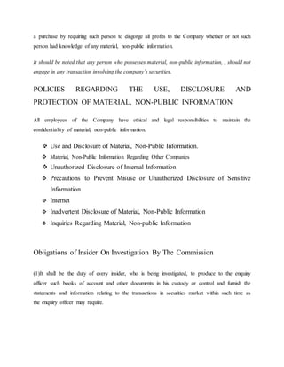 a purchase by requiring such person to disgorge all profits to the Company whether or not such
person had knowledge of any material, non-public information.
It should be noted that any person who possesses material, non-public information, , should not
engage in any transaction involving the company’s securities.
POLICIES REGARDING THE USE, DISCLOSURE AND
PROTECTION OF MATERIAL, NON-PUBLIC INFORMATION
All employees of the Company have ethical and legal responsibilities to maintain the
confidentiality of material, non-public information.
 Use and Disclosure of Material, Non-Public Information.
 Material, Non-Public Information Regarding Other Companies
 Unauthorized Disclosure of Internal Information
 Precautions to Prevent Misuse or Unauthorized Disclosure of Sensitive
Information
 Internet
 Inadvertent Disclosure of Material, Non-Public Information
 Inquiries Regarding Material, Non-public Information
Obligations of Insider On Investigation By The Commission
(1)It shall be the duty of every insider, who is being investigated, to produce to the enquiry
officer such books of account and other documents in his custody or control and furnish the
statements and information relating to the transactions in securities market within such time as
the enquiry officer may require.
 