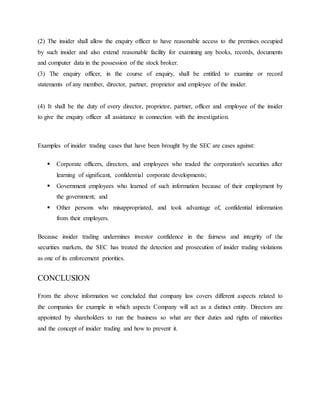 (2) The insider shall allow the enquiry officer to have reasonable access to the premises occupied
by such insider and also extend reasonable facility for examining any books, records, documents
and computer data in the possession of the stock broker.
(3) The enquiry officer, in the course of enquiry, shall be entitled to examine or record
statements of any member, director, partner, proprietor and employee of the insider.
(4) It shall be the duty of every director, proprietor, partner, officer and employee of the insider
to give the enquiry officer all assistance in connection with the investigation.
Examples of insider trading cases that have been brought by the SEC are cases against:
 Corporate officers, directors, and employees who traded the corporation's securities after
learning of significant, confidential corporate developments;
 Government employees who learned of such information because of their employment by
the government; and
 Other persons who misappropriated, and took advantage of, confidential information
from their employers.
Because insider trading undermines investor confidence in the fairness and integrity of the
securities markets, the SEC has treated the detection and prosecution of insider trading violations
as one of its enforcement priorities.
CONCLUSION
From the above information we concluded that company law covers different aspects related to
the companies for example in which aspects Company will act as a distinct entity. Directors are
appointed by shareholders to run the business so what are their duties and rights of minorities
and the concept of insider trading and how to prevent it.
 