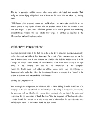 The law in recognizing artificial persons infuses such entities with limited legal capacity. Their
ability to commit legally recognizable acts is limited to the extent that law allows for, nothing
more.
While human beings as natural persons are capable of every act and relation possible in fact, an
artificial person is only capable of those acts and relations allowed in law; the doctrine of ultra
vies with respect to joint stock companies prevents such artificial persons from committing
acts/undertaking relations that are outside their scope of activities as specified in the
Memorandum and Articles of Association.
CORPORATE PERSONALITY
Corporate personality refers to the fact that as far as the law is concerned a company personality
really exists apart and different from its owners. As a result of this, a company can sue and be
sued in its own name, hold its own property and crucially – be liable for its own debts. It is this
concept that enables limited liability for shareholders to occur as the debts belong to the legal
entity of the company and not to the shareholders in that company.
Hence, the debate seems well settled: an artificial person cannot claim the protection of
fundamental rights under Part III of the Constitution. However, a company is a ‘person’ in the
general sense of the term and should be treated as such.
Lifting the Corporate Veil
The advantages of incorporation are extended only to those wishing to make honest use of a
company. In the case of dishonest and fraudulent use of the facility of incorporation, the law lifts
the corporate veil and identifies the persons (i.e., members) who are behind the scenes and
responsible for the perpetration of fraud. The term ‘lifting the corporate veil’ has been defined as
“looking behind the company as a legal person, that is, disregarding the corporate entity and
paying regard instead, to the realities behind the legal façade.
 