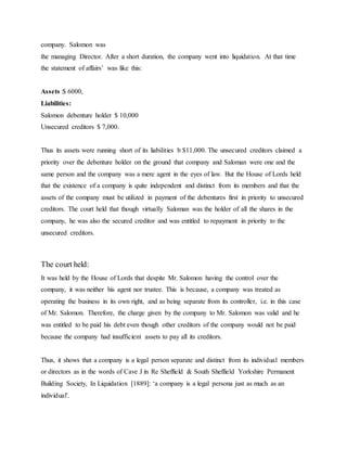 company. Salomon was
the managing Director. After a short duration, the company went into liquidation. At that time
the statement of affairs’ was like this:
Assets :$ 6000,
Liabilities:
Salomon debenture holder $ 10,000
Unsecured creditors $ 7,000.
Thus its assets were running short of its liabilities b $11,000. The unsecured creditors claimed a
priority over the debenture holder on the ground that company and Saloman were one and the
same person and the company was a mere agent in the eyes of law. But the House of Lords held
that the existence of a company is quite independent and distinct from its members and that the
assets of the company must be utilized in payment of the debentures first in priority to unsecured
creditors. The court held that though virtually Saloman was the holder of all the shares in the
company, he was also the secured creditor and was entitled to repayment in priority to the
unsecured creditors.
The court held:
It was held by the House of Lords that despite Mr. Salomon having the control over the
company, it was neither his agent nor trustee. This is because, a company was treated as
operating the business in its own right, and as being separate from its controller, i.e. in this case
of Mr. Salomon. Therefore, the charge given by the company to Mr. Salomon was valid and he
was entitled to be paid his debt even though other creditors of the company would not be paid
because the company had insufficient assets to pay all its creditors.
Thus, it shows that a company is a legal person separate and distinct from its individual members
or directors as in the words of Cave J in Re Sheffield & South Sheffield Yorkshire Permanent
Building Society, In Liquidation [1889]: ‘a company is a legal persona just as much as an
individual'.
 