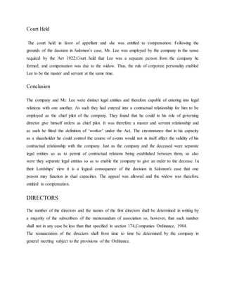 Court Held
The court held in favor of appellant and she was entitled to compensation. Following the
grounds of the decision in Salomon’s case, Mr. Lee was employed by the company in the sense
required by the Act 1922.Court held that Lee was a separate person from the company he
formed, and compensation was due to the widow. Thus, the rule of corporate personality enabled
Lee to be the master and servant at the same time.
Conclusion
The company and Mr. Lee were distinct legal entities and therefore capable of entering into legal
relations with one another. As such they had entered into a contractual relationship for him to be
employed as the chief pilot of the company. They found that he could in his role of governing
director give himself orders as chief pilot. It was therefore a master and servant relationship and
as such he fitted the definition of ‘worker’ under the Act. The circumstance that in his capacity
as a shareholder he could control the course of events would not in itself affect the validity of his
contractual relationship with the company. Just as the company and the deceased were separate
legal entities so as to permit of contractual relations being established between them, so also
were they separate legal entities so as to enable the company to give an order to the decease. In
their Lordships' view it is a logical consequence of the decision in Salomon's case that one
person may function in dual capacities. The appeal was allowed and the widow was therefore
entitled to compensation.
DIRECTORS
The number of the directors and the names of the first directors shall be determined in writing by
a majority of the subscribers of the memorandum of association so, however, that such number
shall not in any case be less than that specified in section 174,Companies Ordinance, 1984.
The remuneration of the directors shall from time to time be determined by the company in
general meeting subject to the provisions of the Ordinance.
 