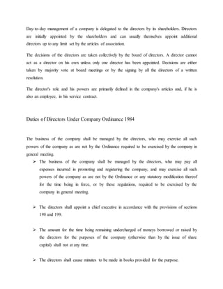 Day-to-day management of a company is delegated to the directors by its shareholders. Directors
are initially appointed by the shareholders and can usually themselves appoint additional
directors up to any limit set by the articles of association.
The decisions of the directors are taken collectively by the board of directors. A director cannot
act as a director on his own unless only one director has been appointed. Decisions are either
taken by majority vote at board meetings or by the signing by all the directors of a written
resolution.
The director's role and his powers are primarily defined in the company's articles and, if he is
also an employee, in his service contract.
Duties of Directors Under Company Ordinance 1984
The business of the company shall be managed by the directors, who may exercise all such
powers of the company as are not by the Ordinance required to be exercised by the company in
general meeting.
 The business of the company shall be managed by the directors, who may pay all
expenses incurred in promoting and registering the company, and may exercise all such
powers of the company as are not by the Ordinance or any statutory modification thereof
for the time being in force, or by these regulations, required to be exercised by the
company in general meeting.
 The directors shall appoint a chief executive in accordance with the provisions of sections
198 and 199.
 The amount for the time being remaining undercharged of moneys borrowed or raised by
the directors for the purposes of the company (otherwise than by the issue of share
capital) shall not at any time.
 The directors shall cause minutes to be made in books provided for the purpose.
 