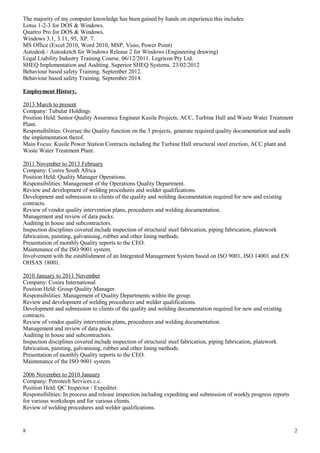 The majority of my computer knowledge has been gained by hands on experience this includes:
Lotus 1-2-3 for DOS & Windows.
Quattro Pro for DOS & Windows.
Windows 3.1, 3.11, 95, XP. 7.
MS Office (Excel 2010, Word 2010, MSP, Visio, Power Point)
Autodesk / Autosketch for Windows Release 2 for Windows (Engineering drawing)
Legal Liability Industry Training Course. 06/12/2011. Legricon Pty Ltd.
SHEQ Implementation and Auditing. Superior SHEQ Systems. 23/02/2012
Behaviour based safety Training. September 2012.
Behaviour based safety Training. September 2014.
Employment History.
2013 March to present
Company: Tubular Holdings
Position Held: Senior Quality Assurance Engineer Kusile Projects, ACC, Turbine Hall and Waste Water Treatment
Plant.
Responsibilities: Oversee the Quality function on the 3 projects, generate required quality documentation and audit
the implementation therof.
Main Focus: Kusile Power Station Contracts including the Turbine Hall structural steel erection, ACC plant and
Waste Water Treatment Plant.
2011 November to 2013 February
Company: Cosira South Africa
Position Held: Quality Manager Operations.
Responsibilities: Management of the Operations Quality Department.
Review and development of welding procedures and welder qualifications.
Development and submission to clients of the quality and welding documentation required for new and existing
contracts.
Review of vendor quality intervention plans, procedures and welding documentation.
Management and review of data packs.
Auditing in house and subcontractors.
Inspection disciplines covered include inspection of structural steel fabrication, piping fabrication, platework
fabrication, painting, galvanising, rubber and other lining methods.
Presentation of monthly Quality reports to the CEO.
Maintenance of the ISO 9001 system.
Involvement with the establishment of an Integrated Management System based on ISO 9001, ISO 14001 and EN
OHSAS 18001.
2010 January to 2011 November
Company: Cosira International
Position Held: Group Quality Manager.
Responsibilities: Management of Quality Departments within the group.
Review and development of welding procedures and welder qualifications.
Development and submission to clients of the quality and welding documentation required for new and existing
contracts.
Review of vendor quality intervention plans, procedures and welding documentation.
Management and review of data packs.
Auditing in house and subcontractors.
Inspection disciplines covered include inspection of structural steel fabrication, piping fabrication, platework
fabrication, painting, galvanising, rubber and other lining methods.
Presentation of monthly Quality reports to the CEO.
Maintenance of the ISO 9001 system.
2006 November to 2010 January
Company: Petrotech Services c.c.
Position Held: QC Inspector / Expediter.
Responsibilities: In process and release inspection including expediting and submission of weekly progress reports
for various workshops and for various clients.
Review of welding procedures and welder qualifications.
8 2
 