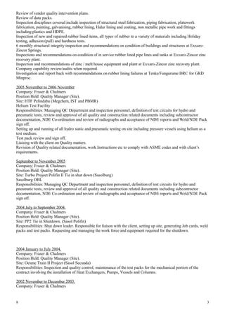 Review of vendor quality intervention plans.
Review of data packs.
Inspection disciplines covered include inspection of structural steel fabrication, piping fabrication, platework
fabrication, painting, galvanising, rubber lining, Halar lining and coating, non metallic pipe work and fittings
including plastics and HDPE.
Inspection of new and repaired rubber lined items, all types of rubber to a variety of materials including Holiday
testing, adhesion (pull) and hardness tests.
6 monthly structural integrity inspection and recommendations on condition of buildings and structures at Exxaro-
Zincor Springs.
Inspections and recommendations on condition of in service rubber lined pipe lines and tanks at Exxaro-Zincor zinc
recovery plant.
Inspection and recommendations of zinc / melt house equipment and plant at Exxaro-Zincor zinc recovery plant.
Company capability review/audits when required.
Investigation and report back with recommendations on rubber lining failures at Tenke/Fungurume DRC for GRD
Minproc.
2005 November to 2006 November
Company: Fraser & Chalmers
Position Held: Quality Manager (Site).
Site: HTF Pelindaba (Megchem, IST and PBMR)
Helium Test Facility
Responsibilities: Managing QC Department and inspection personnel, definition of test circuits for hydro and
pneumatic tests, review and approval of all quality and construction related documents including subcontractor
documentation, NDE Co-ordination and review of radiographs and acceptance of NDE reports and Weld/NDE Pack
sign off.
Setting up and running of all hydro static and pneumatic testing on site including pressure vessels using helium as a
test medium.
Test pack review and sign off.
Liaising with the client on Quality matters.
Revision of Quality related documentation, work Instructions etc to comply with ASME codes and with client’s
requirements.
September to November 2005
Company: Fraser & Chalmers
Position Held: Quality Manager (Site).
Site: Turbo Project Polifin II Tie in shut down (Sasolburg)
Sasolburg OBL
Responsibilities: Managing QC Department and inspection personnel, definition of test circuits for hydro and
pneumatic tests, review and approval of all quality and construction related documents including subcontractor
documentation, NDE Co-ordination and review of radiographs and acceptance of NDE reports and Weld/NDE Pack
sign off.
2004 July to September 2004.
Company: Fraser & Chalmers
Position Held: Quality Manager (Site).
Site: PP2 Tie in Shutdown. (Sasol Polifin)
Responsibilities: Shut down leader. Responsible for liaison with the client, setting up site, generating Job cards, weld
packs and test packs. Requesting and managing the work force and equipment required for the shutdown.
2004 January to July 2004.
Company: Fraser & Chalmers
Position Held: Quality Manager (Site).
Site: Octene Train II Project (Sasol Secunda)
Responsibilities: Inspection and quality control, maintenance of the test packs for the mechanical portion of the
contract involving the installation of Heat Exchangers, Pumps, Vessels and Columns.
2002 November to December 2003.
Company: Fraser & Chalmers
8 3
 